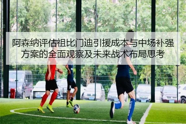 阿森纳评估祖比门迪引援成本与中场补强方案的全面观察及未来战术布局思考