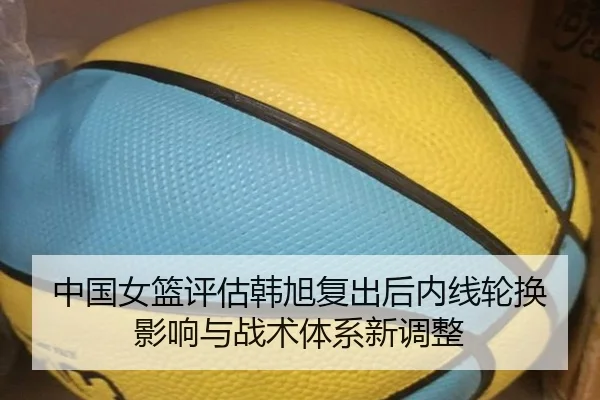 中国女篮评估韩旭复出后内线轮换影响与战术体系新调整