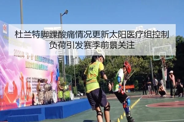 杜兰特脚踝酸痛情况更新太阳医疗组控制负荷引发赛季前景关注